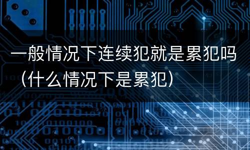 一般情况下连续犯就是累犯吗（什么情况下是累犯）