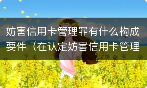 妨害信用卡管理罪有什么构成要件（在认定妨害信用卡管理罪时,要注意窃取）