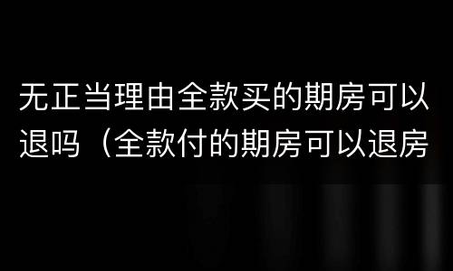 无正当理由全款买的期房可以退吗（全款付的期房可以退房吗）