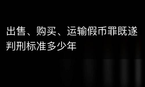 出售、购买、运输假币罪既遂判刑标准多少年