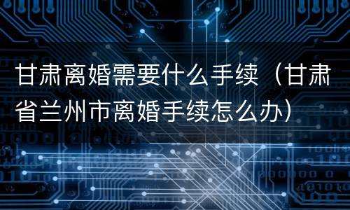 甘肃离婚需要什么手续（甘肃省兰州市离婚手续怎么办）