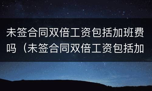 未签合同双倍工资包括加班费吗（未签合同双倍工资包括加班费吗怎么算）