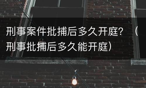 刑事案件批捕后多久开庭？（刑事批捕后多久能开庭）