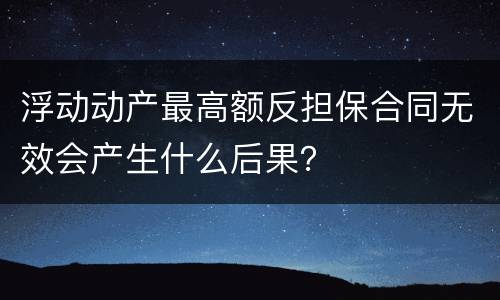 浮动动产最高额反担保合同无效会产生什么后果？