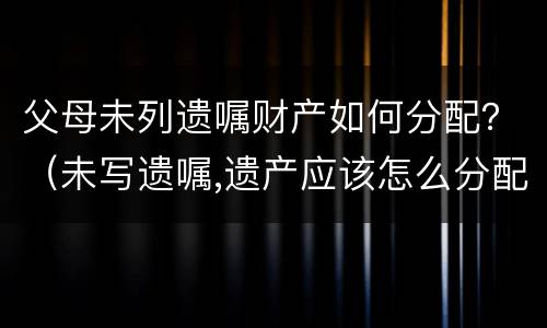 父母未列遗嘱财产如何分配？（未写遗嘱,遗产应该怎么分配?）