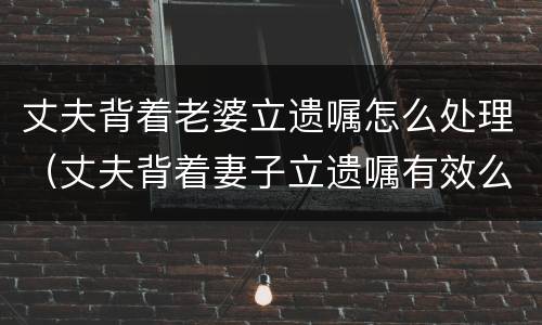 丈夫背着老婆立遗嘱怎么处理（丈夫背着妻子立遗嘱有效么）