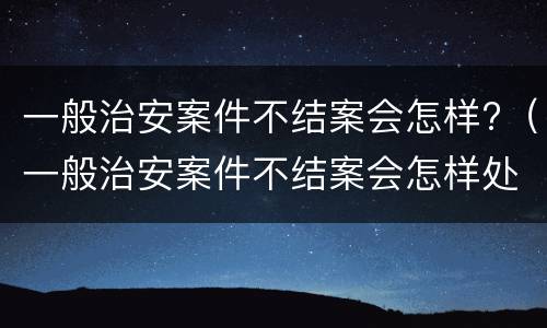 一般治安案件不结案会怎样?（一般治安案件不结案会怎样处罚）