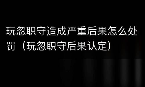 玩忽职守造成严重后果怎么处罚（玩忽职守后果认定）