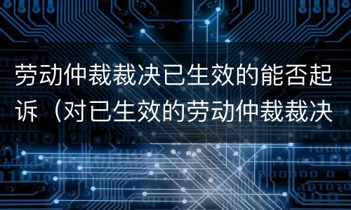 劳动仲裁裁决已生效的能否起诉（对已生效的劳动仲裁裁决不服）