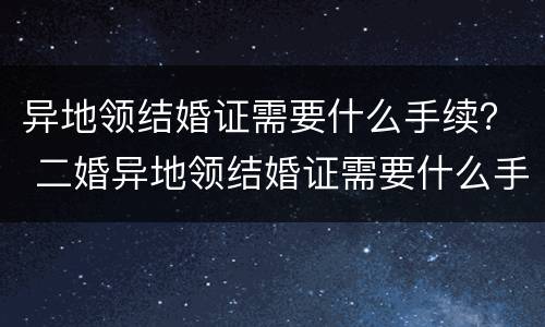 异地领结婚证需要什么手续？ 二婚异地领结婚证需要什么手续