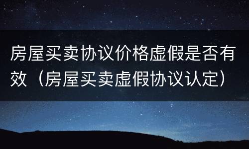 房屋买卖协议价格虚假是否有效（房屋买卖虚假协议认定）