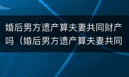 婚后男方遗产算夫妻共同财产吗（婚后男方遗产算夫妻共同财产吗）