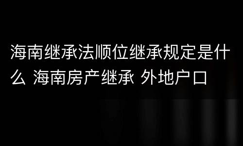 海南继承法顺位继承规定是什么 海南房产继承 外地户口