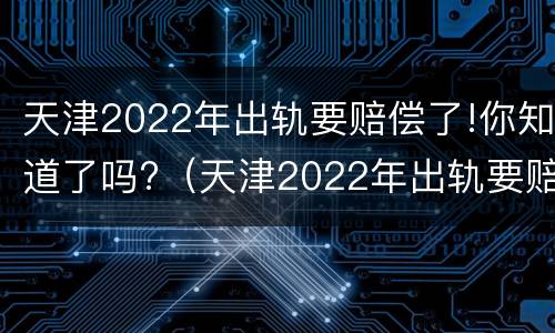 天津2022年出轨要赔偿了!你知道了吗?（天津2022年出轨要赔偿了!你知道了吗）