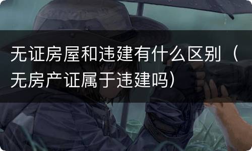 无证房屋和违建有什么区别（无房产证属于违建吗）