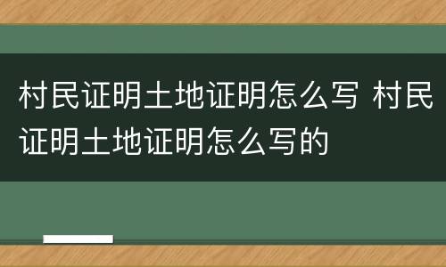 村民证明土地证明怎么写 村民证明土地证明怎么写的