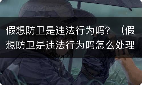 假想防卫是违法行为吗？（假想防卫是违法行为吗怎么处理）