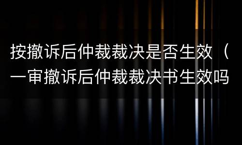 按撤诉后仲裁裁决是否生效（一审撤诉后仲裁裁决书生效吗）