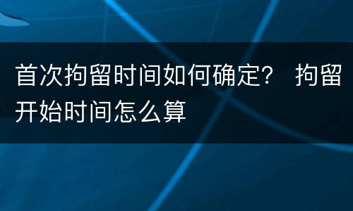 首次拘留时间如何确定？ 拘留开始时间怎么算