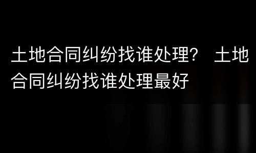 土地合同纠纷找谁处理？ 土地合同纠纷找谁处理最好