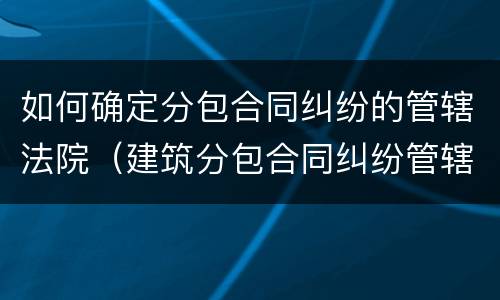 如何确定分包合同纠纷的管辖法院（建筑分包合同纠纷管辖）