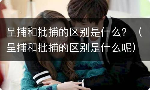 呈捕和批捕的区别是什么？（呈捕和批捕的区别是什么呢）