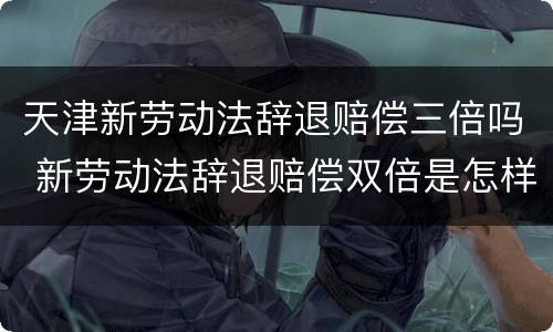 天津新劳动法辞退赔偿三倍吗 新劳动法辞退赔偿双倍是怎样规定的