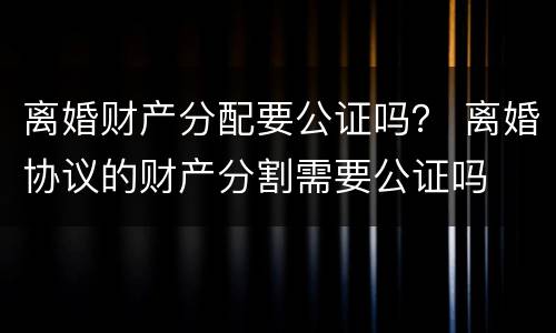 离婚财产分配要公证吗？ 离婚协议的财产分割需要公证吗