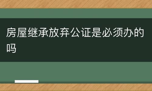 房屋继承放弃公证是必须办的吗