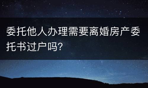 委托他人办理需要离婚房产委托书过户吗？