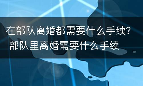 在部队离婚都需要什么手续？ 部队里离婚需要什么手续
