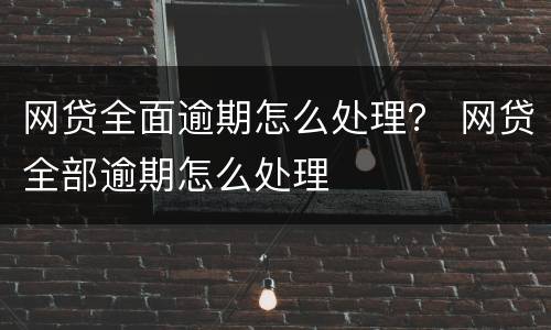 网贷全面逾期怎么处理？ 网贷全部逾期怎么处理