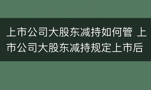 上市公司大股东减持如何管 上市公司大股东减持规定上市后多久可以减持