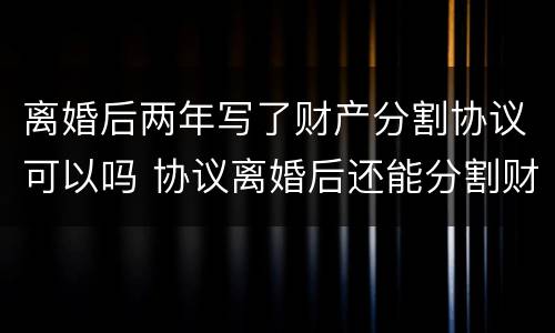离婚后两年写了财产分割协议可以吗 协议离婚后还能分割财产吗