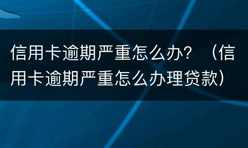 信用卡逾期严重怎么办？（信用卡逾期严重怎么办理贷款）