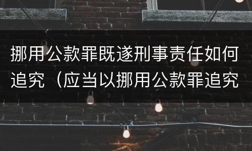 挪用公款罪既遂刑事责任如何追究（应当以挪用公款罪追究刑事责任）