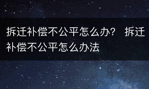 拆迁补偿不公平怎么办？ 拆迁补偿不公平怎么办法