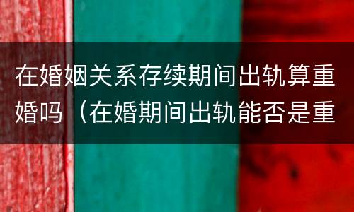 在婚姻关系存续期间出轨算重婚吗（在婚期间出轨能否是重婚罪）