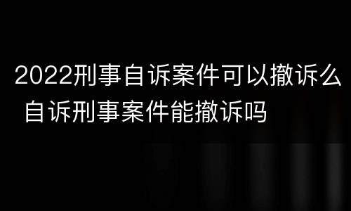 2022刑事自诉案件可以撤诉么 自诉刑事案件能撤诉吗