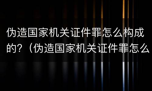 伪造国家机关证件罪怎么构成的?（伪造国家机关证件罪怎么构成的罪名）