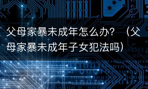 父母家暴未成年怎么办？（父母家暴未成年子女犯法吗）