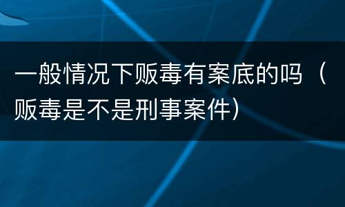 一般情况下贩毒有案底的吗（贩毒是不是刑事案件）