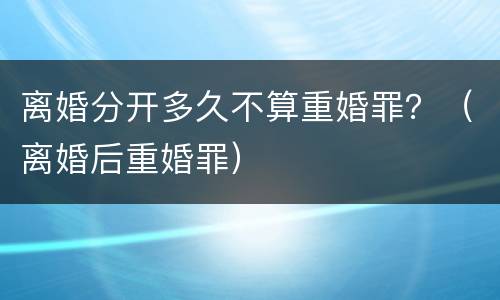 离婚分开多久不算重婚罪？（离婚后重婚罪）