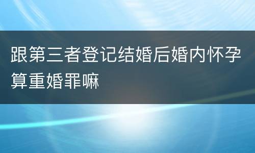 跟第三者登记结婚后婚内怀孕算重婚罪嘛
