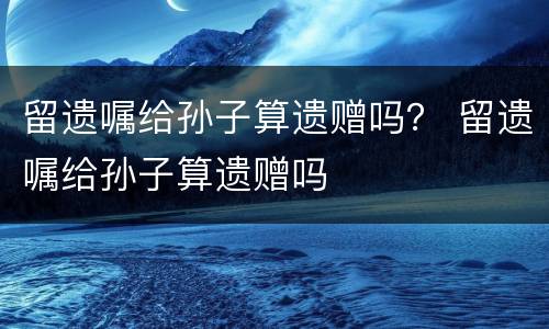 留遗嘱给孙子算遗赠吗？ 留遗嘱给孙子算遗赠吗