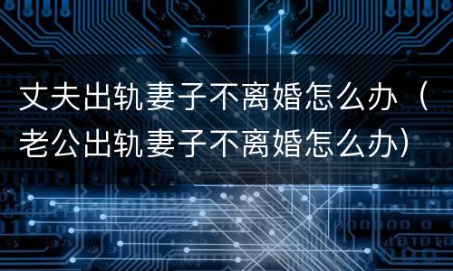 丈夫出轨妻子不离婚怎么办（老公出轨妻子不离婚怎么办）