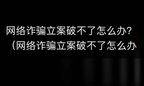 网络诈骗立案破不了怎么办？（网络诈骗立案破不了怎么办呢）