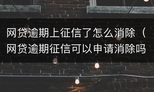 网贷逾期上征信了怎么消除（网贷逾期征信可以申请消除吗）