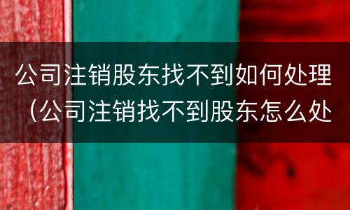 公司注销股东找不到如何处理（公司注销找不到股东怎么处理）