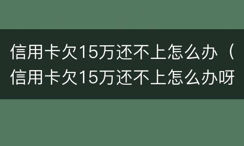 信用卡欠15万还不上怎么办（信用卡欠15万还不上怎么办呀）